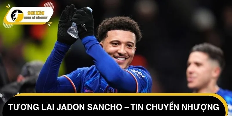 Tương lai Jadon Sancho – Tin chuyển nhượng Chelsea hôm nay mới nhất