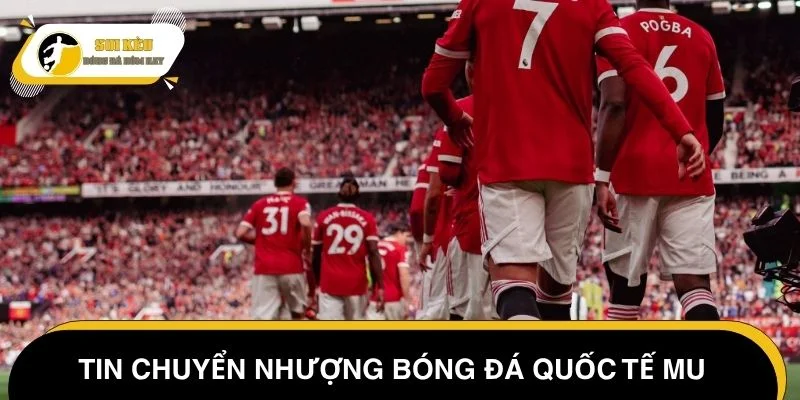 Tin chuyển nhượng bóng đá quốc tế MU mới nhất